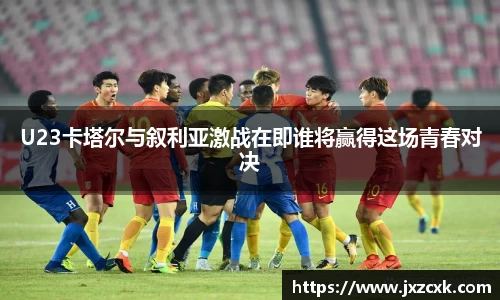 U23卡塔尔与叙利亚激战在即谁将赢得这场青春对决